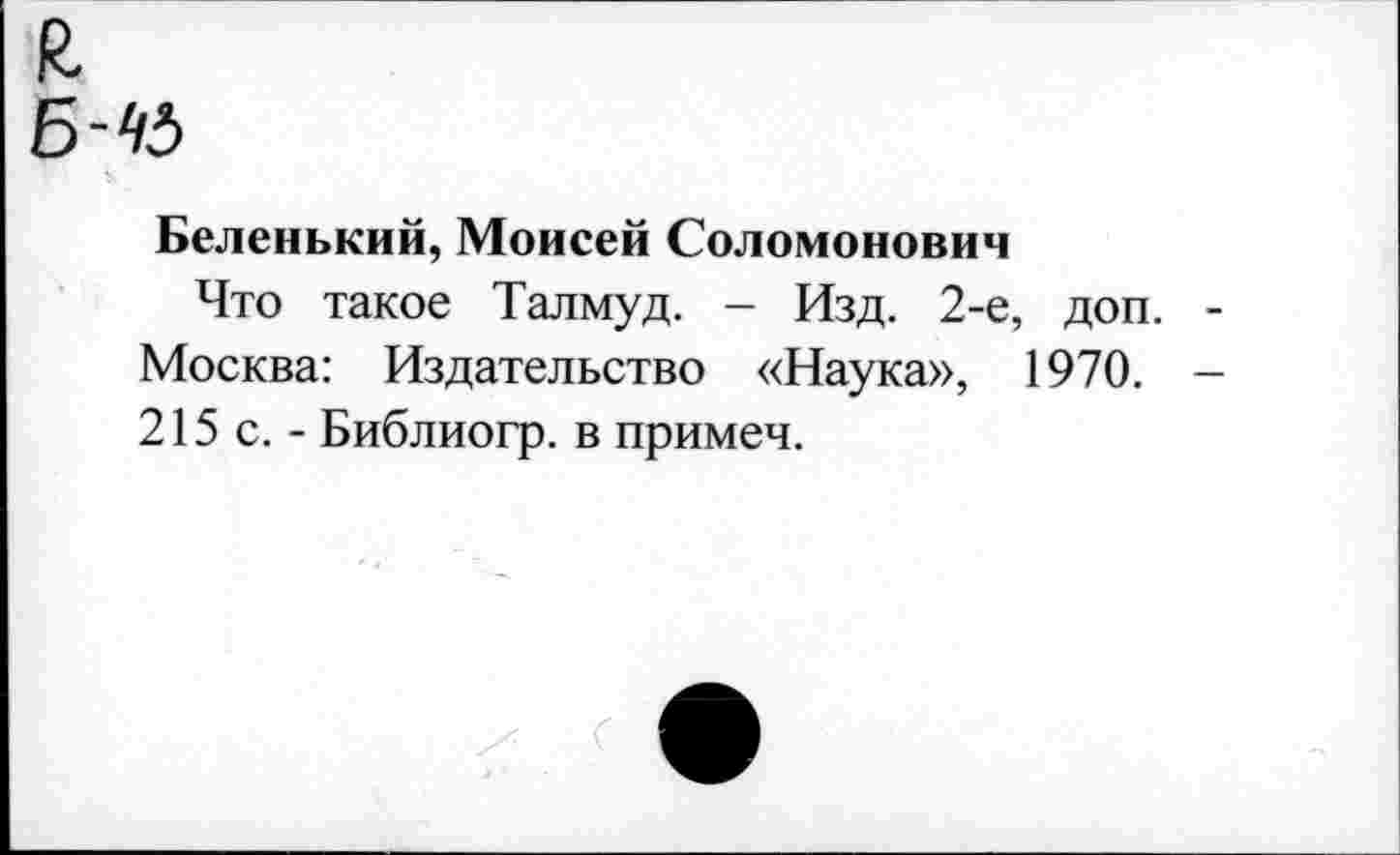 ﻿я
Б-К
Беленький, Моисей Соломонович
Что такое Талмуд. - Изд. 2-е, доп. Москва: Издательство «Наука», 1970. 215 с. - Библиогр. в примеч.